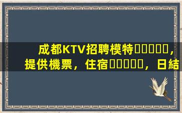 成都KTV招聘模特，提供機票，住宿，日結